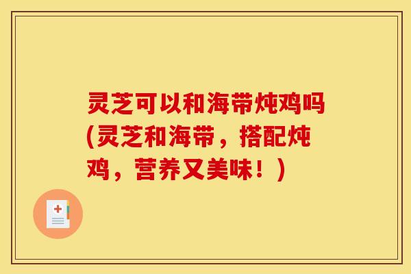 灵芝可以和海带炖鸡吗(灵芝和海带,搭配炖鸡,营养又美味!)