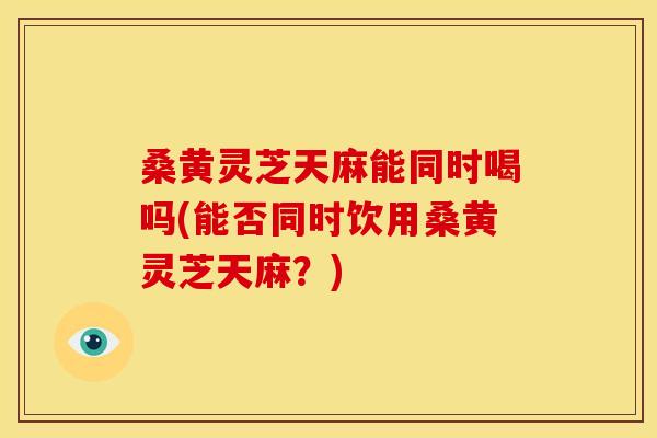 桑黄灵芝天麻能同时喝吗(能否同时饮用桑黄灵芝天麻？)