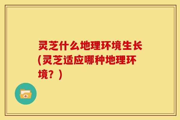 灵芝什么地理环境生长(灵芝适应哪种地理环境?)