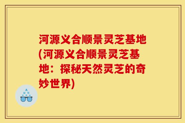 河源义合顺景灵芝基地(河源义合顺景灵芝基地：探秘天然灵芝的奇妙世界)