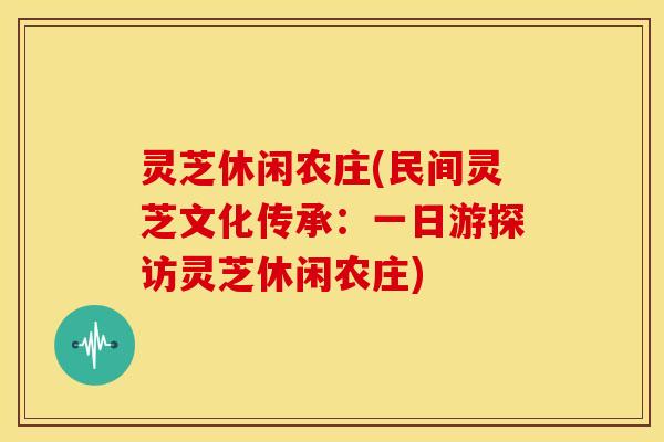 灵芝休闲农庄(民间灵芝文化传承:一日游探访灵芝休闲农庄)