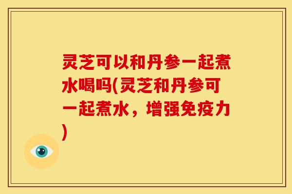 灵芝可以和丹参一起煮水喝吗(灵芝和丹参可一起煮水，增强免疫力)
