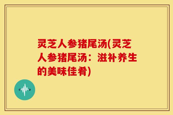 灵芝人参猪尾汤(灵芝人参猪尾汤:滋补养生的美味佳肴)