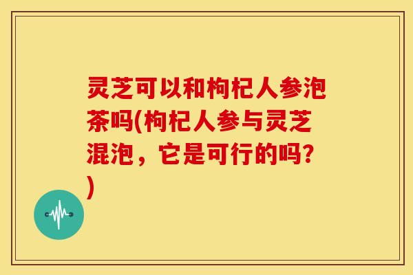 灵芝可以和枸杞人参泡茶吗(枸杞人参与灵芝混泡,它是可行的吗?)