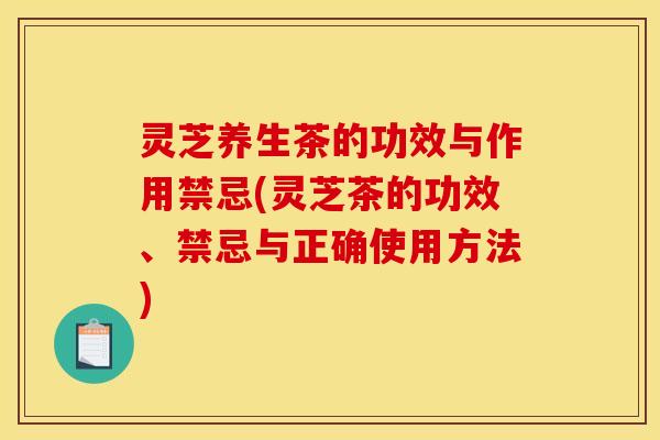 灵芝养生茶的功效与作用禁忌(灵芝茶的功效、禁忌与正确使用方法)