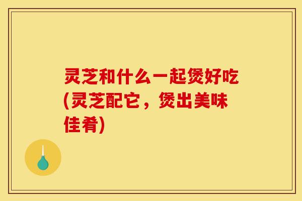 灵芝和什么一起煲好吃(灵芝配它，煲出美味佳肴)