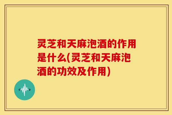 灵芝和天麻泡酒的作用是什么(灵芝和天麻泡酒的功效及作用)