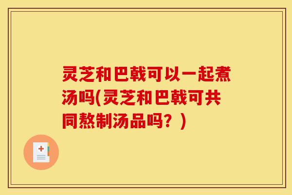 灵芝和巴戟可以一起煮汤吗(灵芝和巴戟可共同熬制汤品吗？)