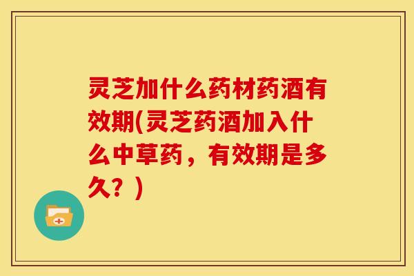 灵芝加什么药材药酒有效期(灵芝药酒加入什么中草药,有效期是多久?)