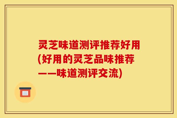 灵芝味道测评推荐好用(好用的灵芝品味推荐——味道测评交流)