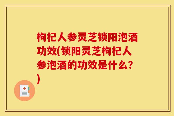 枸杞人参灵芝锁阳泡酒功效(锁阳灵芝枸杞人参泡酒的功效是什么?)