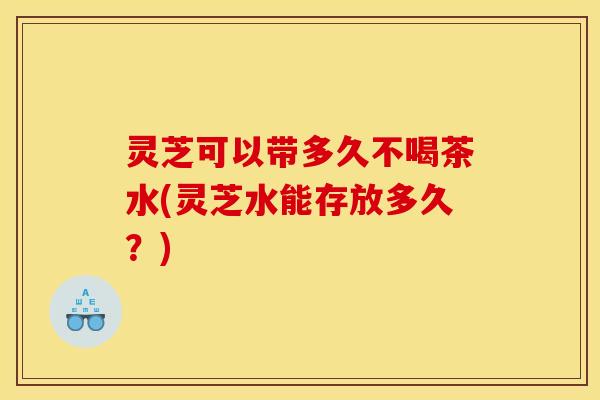 灵芝可以带多久不喝茶水(灵芝水能存放多久?)