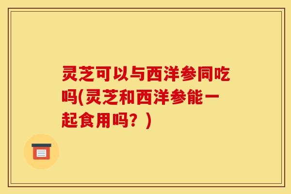 灵芝可以与西洋参同吃吗(灵芝和西洋参能一起食用吗？)