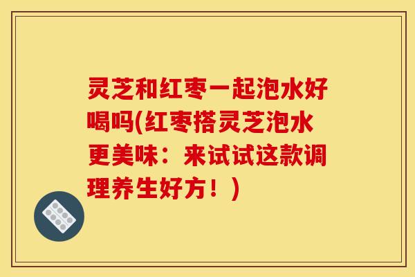 灵芝和红枣一起泡水好喝吗(红枣搭灵芝泡水更美味:来试试这款调理养生好方!)