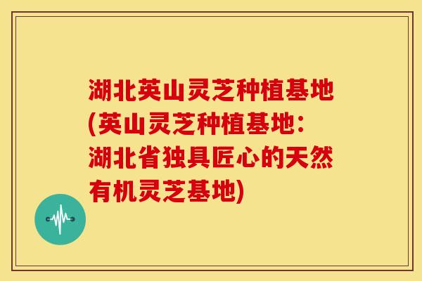 湖北英山灵芝种植基地(英山灵芝种植基地:湖北省独具匠心的天然有机灵芝基地)