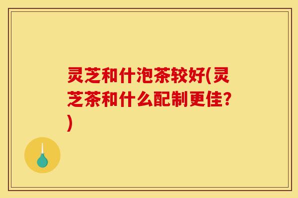 灵芝和什泡茶较好(灵芝茶和什么配制更佳?)