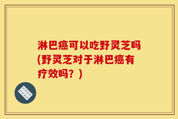 淋巴癌可以吃野灵芝吗(野灵芝对于淋巴癌有疗效吗?)