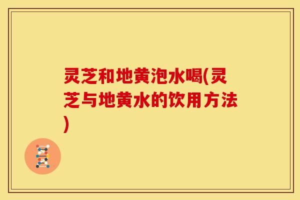 灵芝和地黄泡水喝(灵芝与地黄水的饮用方法)