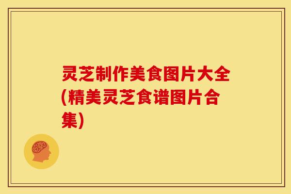 灵芝制作美食图片大全(精美灵芝食谱图片合集)