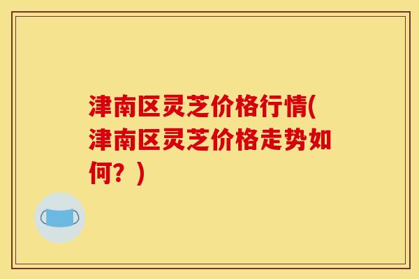 津南区灵芝价格行情(津南区灵芝价格走势如何？)