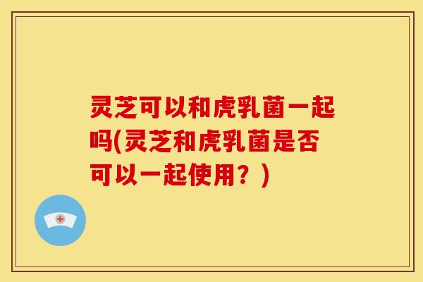 灵芝可以和虎乳菌一起吗(灵芝和虎乳菌是否可以一起使用?)