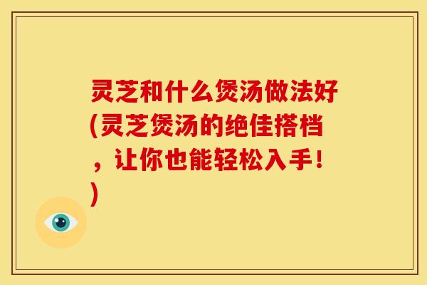 灵芝和什么煲汤做法好(灵芝煲汤的绝佳搭档,让你也能轻松入手!)