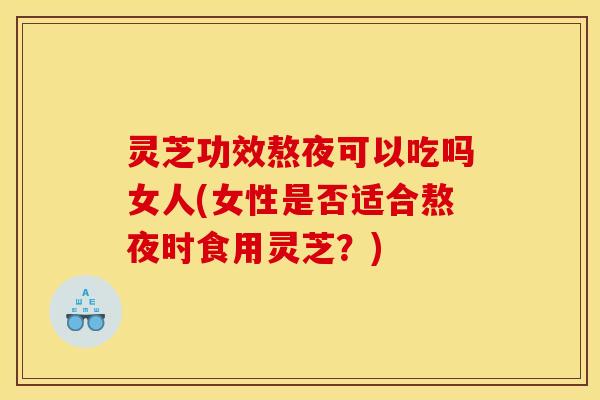 灵芝功效熬夜可以吃吗女人(女性是否适合熬夜时食用灵芝?)