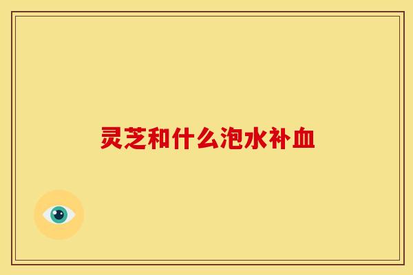 灵芝和什么泡水补血