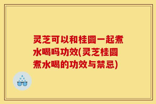灵芝可以和桂圆一起煮水喝吗功效(灵芝桂圆煮水喝的功效与禁忌)
