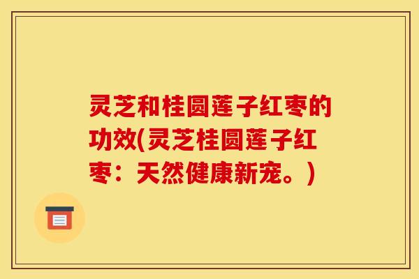 灵芝和桂圆莲子红枣的功效(灵芝桂圆莲子红枣:天然健康新宠。)