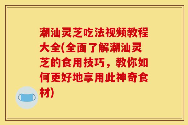 潮汕灵芝吃法视频教程大全(全面了解潮汕灵芝的食用技巧,教你如何更好地享用此神奇食材)
