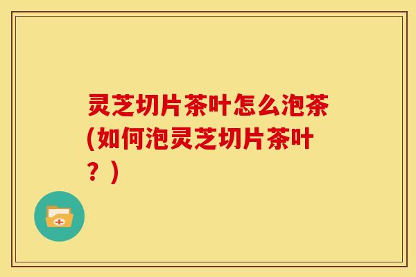 灵芝切片茶叶怎么泡茶(如何泡灵芝切片茶叶?)