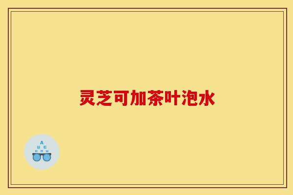 灵芝可加茶叶泡水