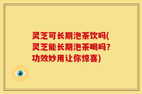 灵芝可长期泡茶饮吗(灵芝能长期泡茶喝吗？功效妙用让你惊喜)