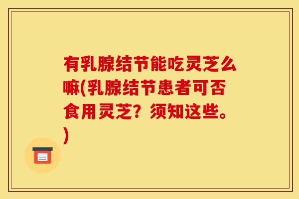 有乳腺结节能吃灵芝么嘛(乳腺结节患者可否食用灵芝?须知这些。)