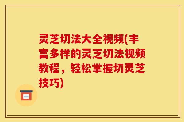 灵芝切法大全视频(丰富多样的灵芝切法视频教程，轻松掌握切灵芝技巧)
