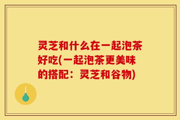 灵芝和什么在一起泡茶好吃(一起泡茶更美味的搭配：灵芝和谷物)