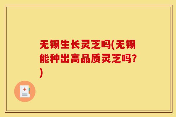 无锡生长灵芝吗(无锡能种出高品质灵芝吗？)