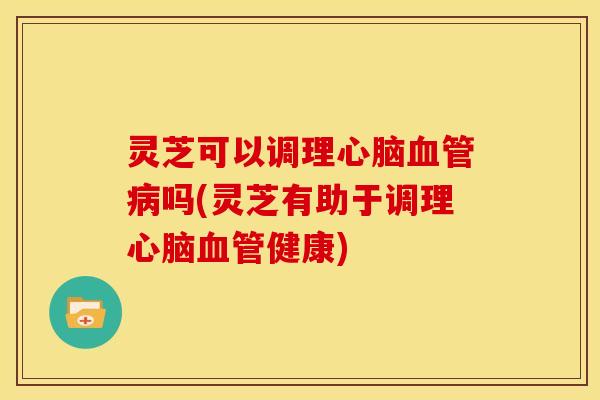 灵芝可以调理心脑血管病吗(灵芝有助于调理心脑血管健康)