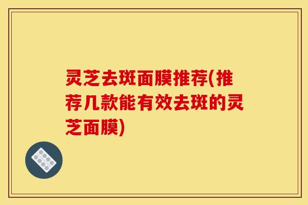 灵芝去斑面膜推荐(推荐几款能有效去斑的灵芝面膜)