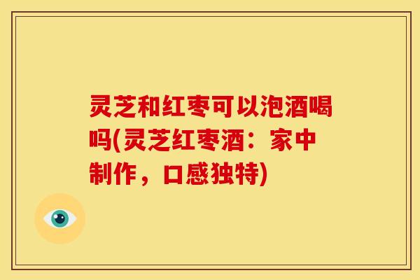灵芝和红枣可以泡酒喝吗(灵芝红枣酒：家中制作，口感独特)