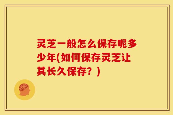 灵芝一般怎么保存呢多少年(如何保存灵芝让其长久保存?)