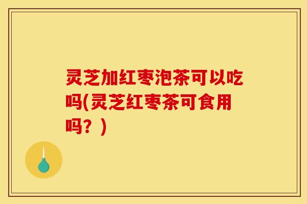 灵芝加红枣泡茶可以吃吗(灵芝红枣茶可食用吗?)
