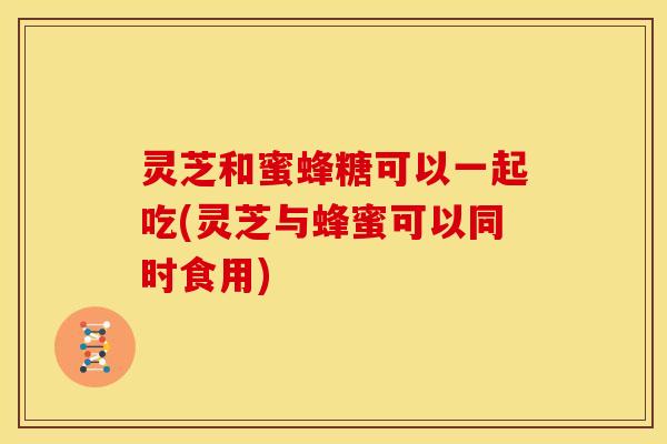 灵芝和蜜蜂糖可以一起吃(灵芝与蜂蜜可以同时食用)
