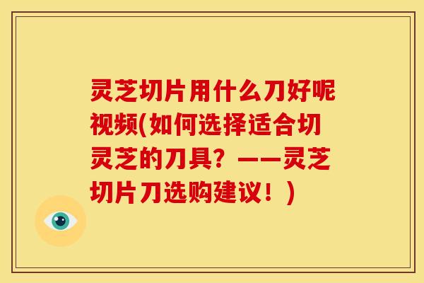 灵芝切片用什么刀好呢视频(如何选择适合切灵芝的刀具？——灵芝切片刀选购建议！)