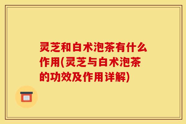 灵芝和白术泡茶有什么作用(灵芝与白术泡茶的功效及作用详解)