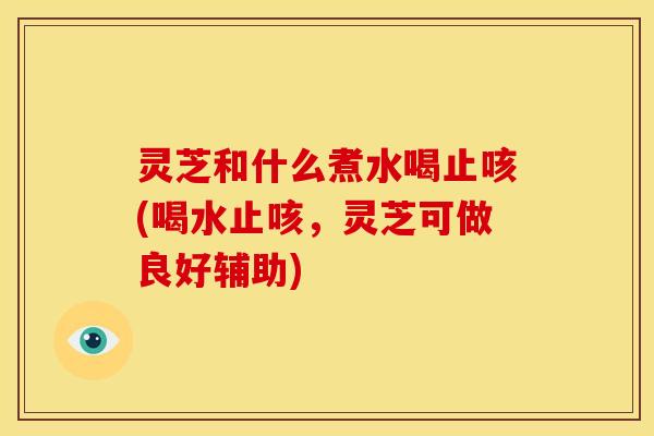 灵芝和什么煮水喝止咳(喝水止咳,灵芝可做良好辅助)