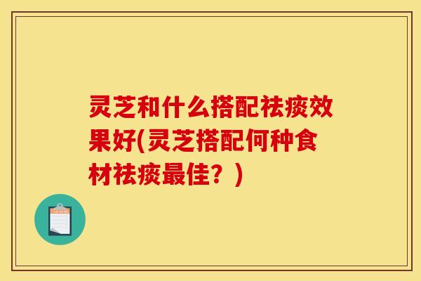 灵芝和什么搭配祛痰效果好(灵芝搭配何种食材祛痰最佳？)