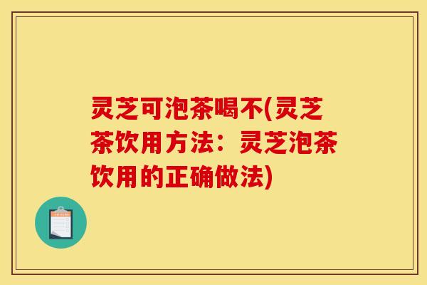 灵芝可泡茶喝不(灵芝茶饮用方法:灵芝泡茶饮用的正确做法)