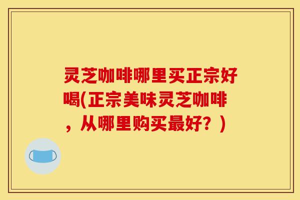 灵芝咖啡哪里买正宗好喝(正宗美味灵芝咖啡，从哪里购买最好？)